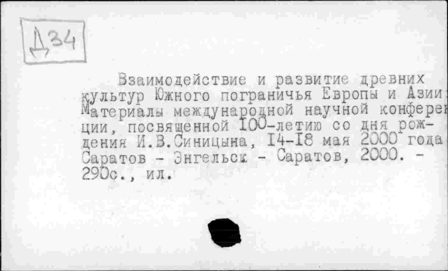 ﻿S3
Ззаимодействие и развитие древних культур Южного пограничья Европа и Азии материалы международной научной конфереї ции, посвященной 100-летию со дня^рождения И.3.Синицына, 14-18 мая 2000 года Саратов - Энгельса - Саратов, 2000. -290с., ил.